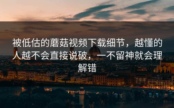 被低估的蘑菇视频下载细节，越懂的人越不会直接说破，一不留神就会理解错