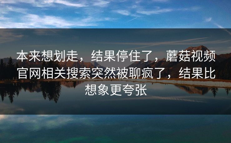 本来想划走，结果停住了，蘑菇视频官网相关搜索突然被聊疯了，结果比想象更夸张