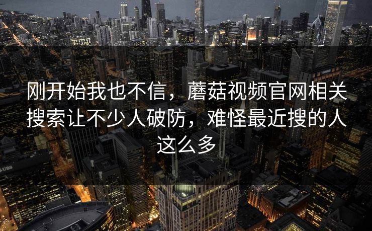 刚开始我也不信，蘑菇视频官网相关搜索让不少人破防，难怪最近搜的人这么多