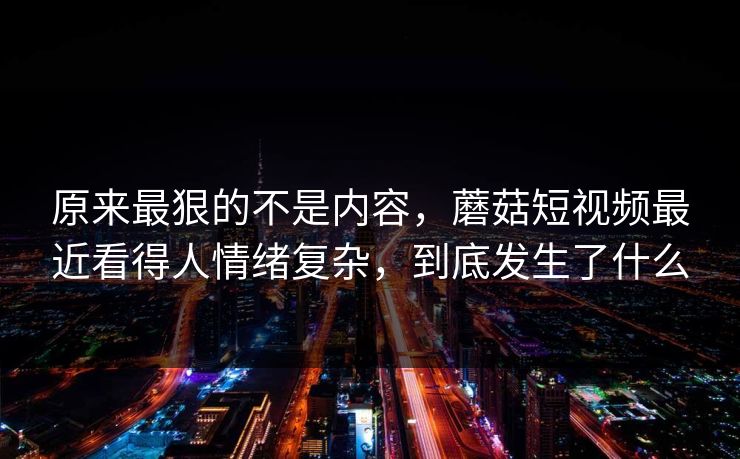 原来最狠的不是内容，蘑菇短视频最近看得人情绪复杂，到底发生了什么
