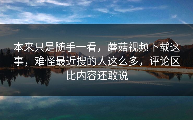 本来只是随手一看，蘑菇视频下载这事，难怪最近搜的人这么多，评论区比内容还敢说