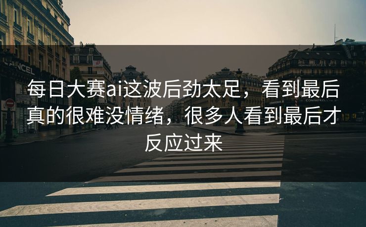 每日大赛ai这波后劲太足，看到最后真的很难没情绪，很多人看到最后才反应过来