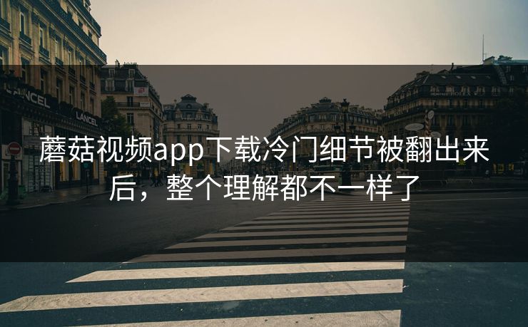 蘑菇视频app下载冷门细节被翻出来后，整个理解都不一样了