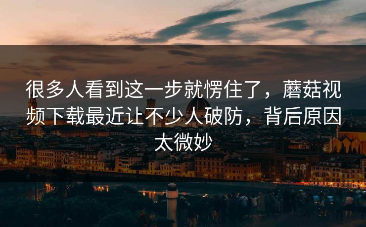 很多人看到这一步就愣住了，蘑菇视频下载最近让不少人破防，背后原因太微妙