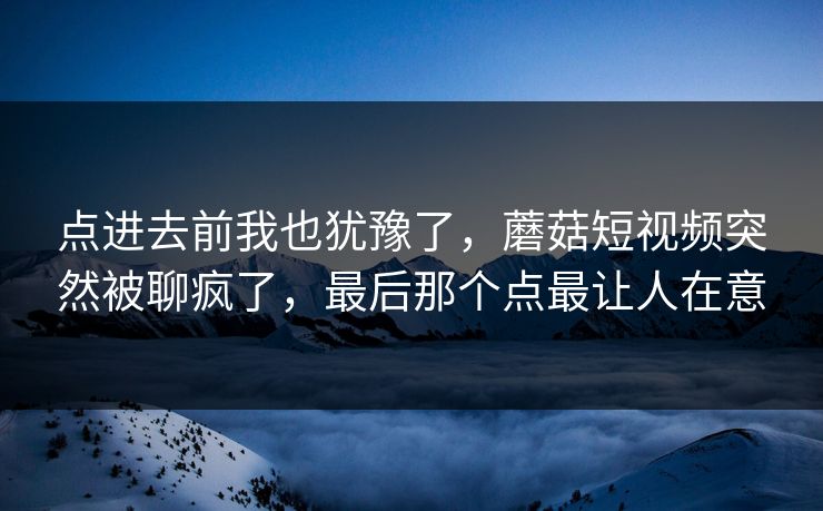 点进去前我也犹豫了，蘑菇短视频突然被聊疯了，最后那个点最让人在意