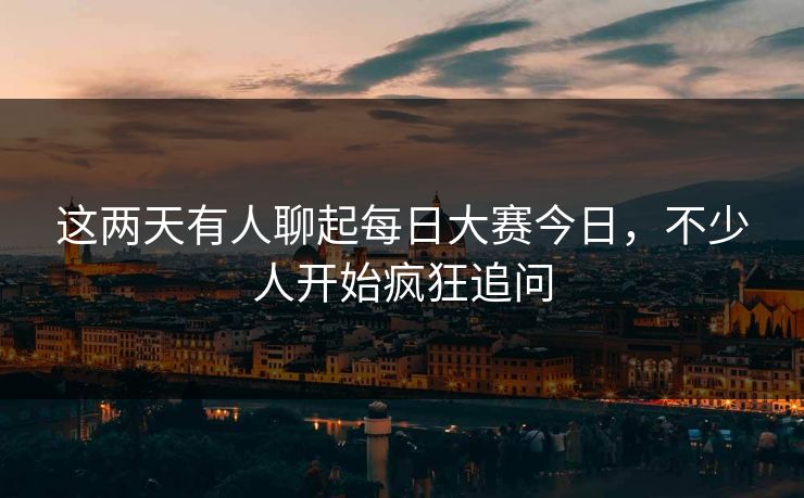 这两天有人聊起每日大赛今日，不少人开始疯狂追问