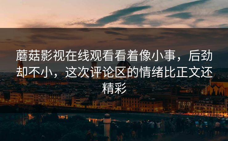 蘑菇影视在线观看看着像小事，后劲却不小，这次评论区的情绪比正文还精彩