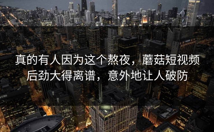 真的有人因为这个熬夜，蘑菇短视频后劲大得离谱，意外地让人破防