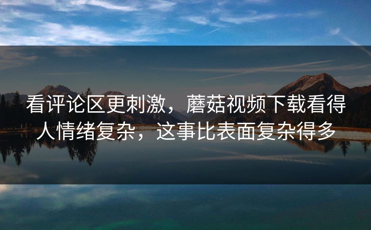 看评论区更刺激，蘑菇视频下载看得人情绪复杂，这事比表面复杂得多
