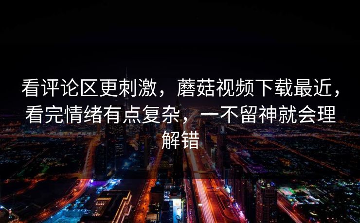 看评论区更刺激，蘑菇视频下载最近，看完情绪有点复杂，一不留神就会理解错