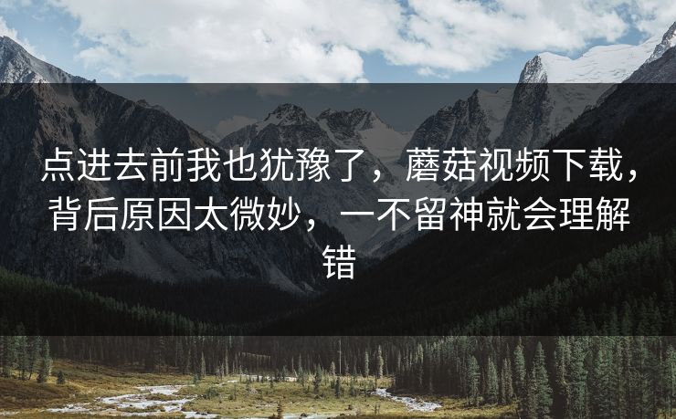 点进去前我也犹豫了，蘑菇视频下载，背后原因太微妙，一不留神就会理解错