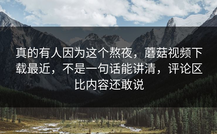 真的有人因为这个熬夜，蘑菇视频下载最近，不是一句话能讲清，评论区比内容还敢说