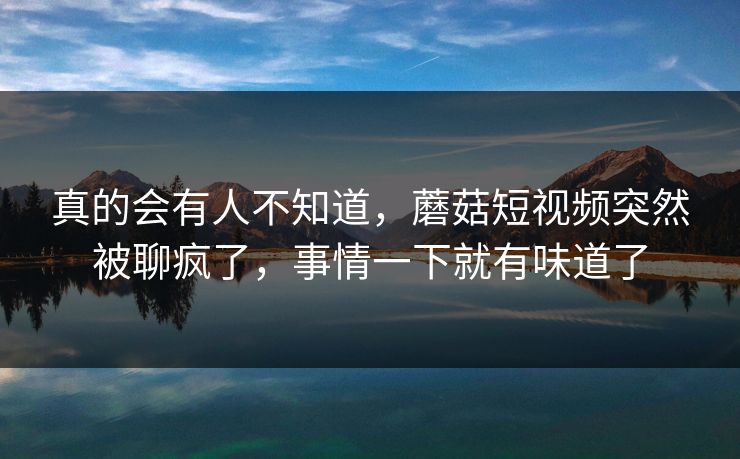 真的会有人不知道，蘑菇短视频突然被聊疯了，事情一下就有味道了