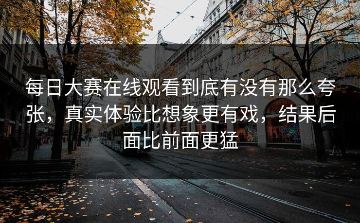 每日大赛在线观看到底有没有那么夸张，真实体验比想象更有戏，结果后面比前面更猛