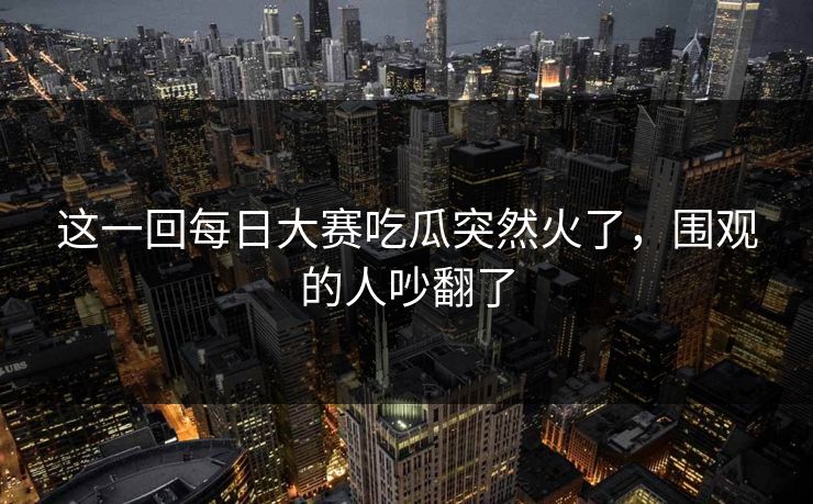 这一回每日大赛吃瓜突然火了，围观的人吵翻了