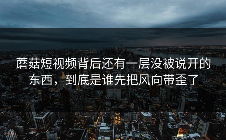 蘑菇短视频背后还有一层没被说开的东西，到底是谁先把风向带歪了