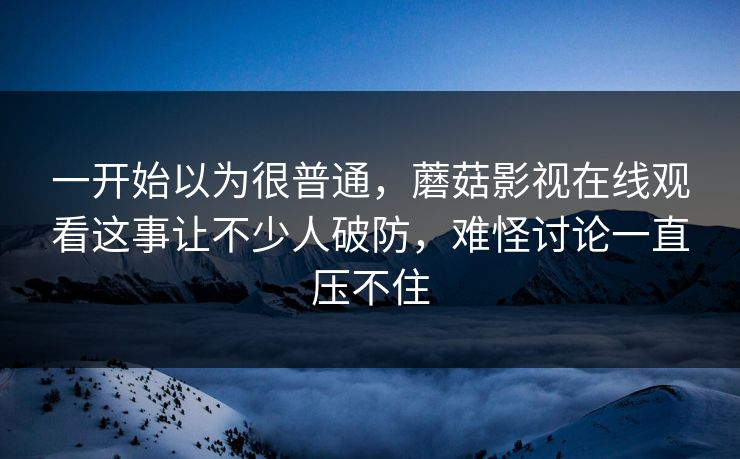 一开始以为很普通，蘑菇影视在线观看这事让不少人破防，难怪讨论一直压不住