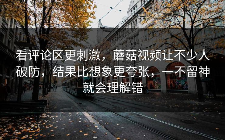 看评论区更刺激，蘑菇视频让不少人破防，结果比想象更夸张，一不留神就会理解错