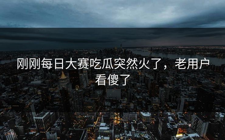 刚刚每日大赛吃瓜突然火了，老用户看傻了