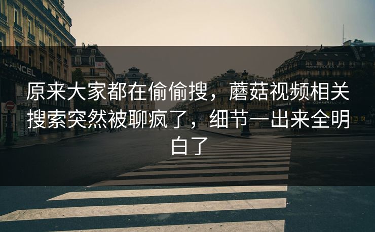 原来大家都在偷偷搜，蘑菇视频相关搜索突然被聊疯了，细节一出来全明白了