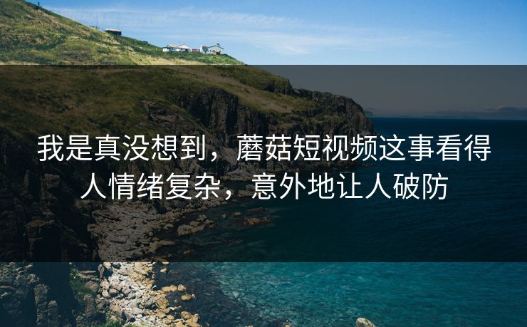 我是真没想到，蘑菇短视频这事看得人情绪复杂，意外地让人破防