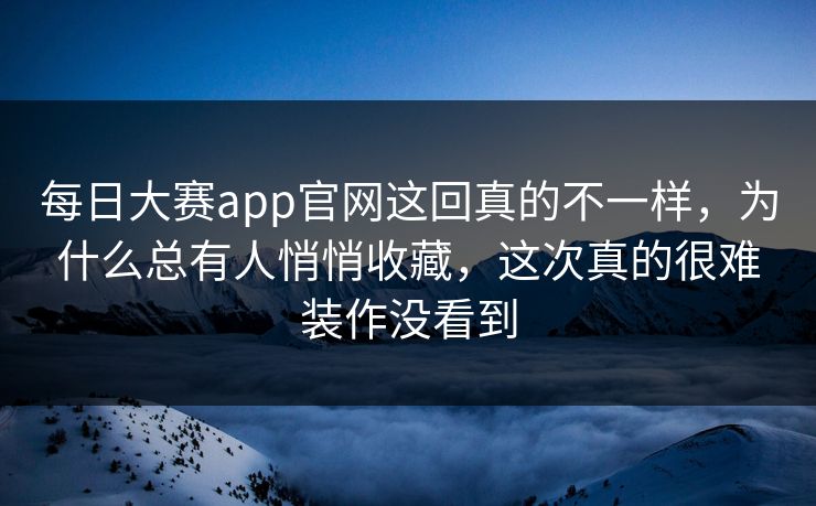 每日大赛app官网这回真的不一样，为什么总有人悄悄收藏，这次真的很难装作没看到
