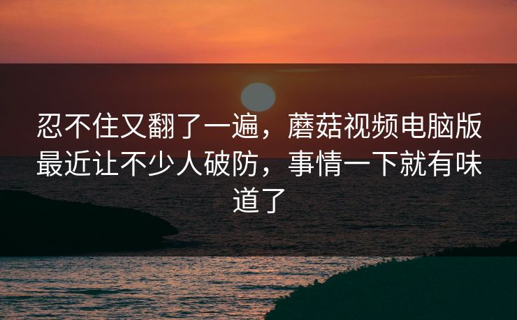 忍不住又翻了一遍，蘑菇视频电脑版最近让不少人破防，事情一下就有味道了