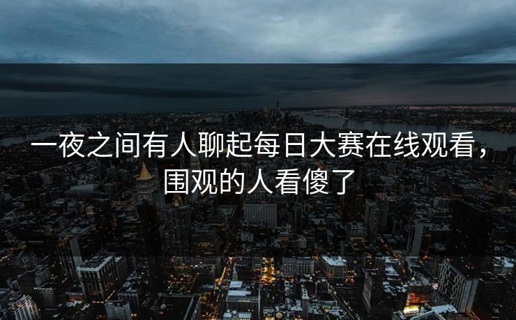 一夜之间有人聊起每日大赛在线观看，围观的人看傻了