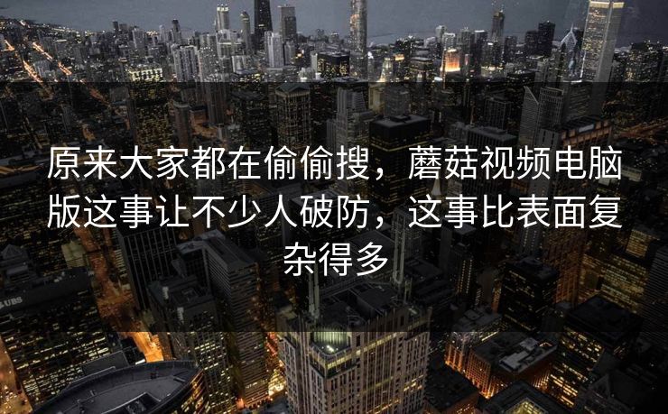 原来大家都在偷偷搜，蘑菇视频电脑版这事让不少人破防，这事比表面复杂得多