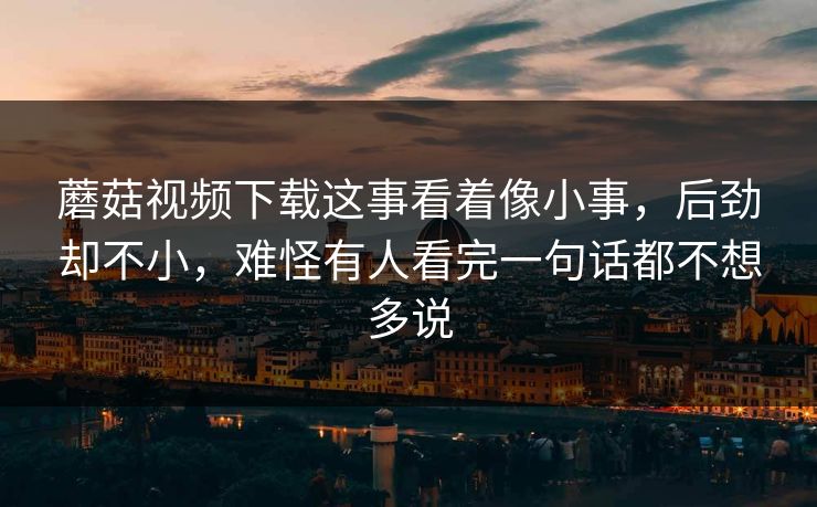 蘑菇视频下载这事看着像小事，后劲却不小，难怪有人看完一句话都不想多说