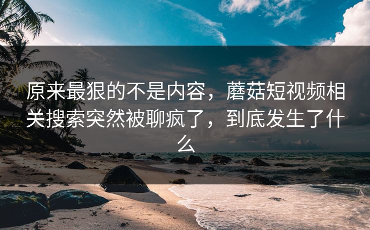 原来最狠的不是内容，蘑菇短视频相关搜索突然被聊疯了，到底发生了什么