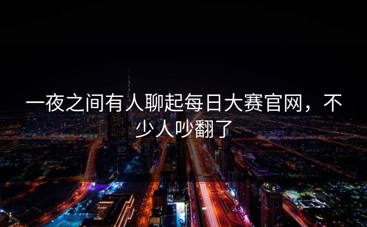 一夜之间有人聊起每日大赛官网，不少人吵翻了