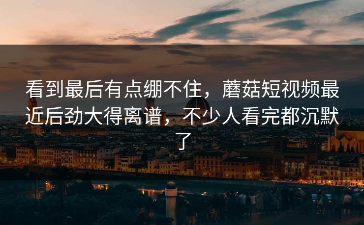 看到最后有点绷不住，蘑菇短视频最近后劲大得离谱，不少人看完都沉默了