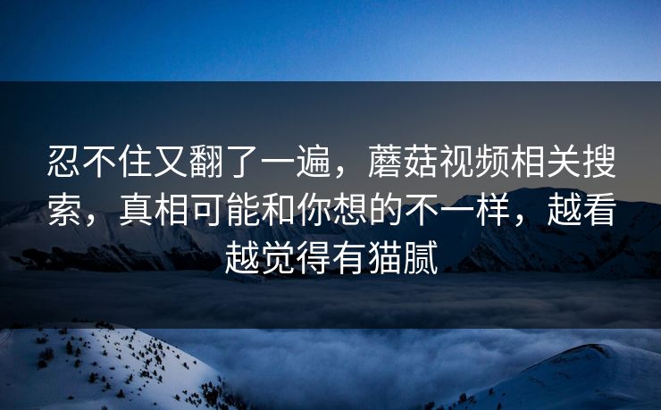 忍不住又翻了一遍，蘑菇视频相关搜索，真相可能和你想的不一样，越看越觉得有猫腻