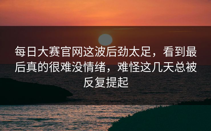 每日大赛官网这波后劲太足，看到最后真的很难没情绪，难怪这几天总被反复提起