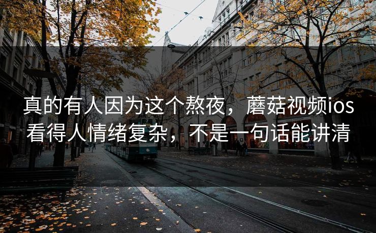 真的有人因为这个熬夜，蘑菇视频ios看得人情绪复杂，不是一句话能讲清