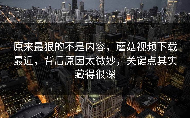 原来最狠的不是内容，蘑菇视频下载最近，背后原因太微妙，关键点其实藏得很深