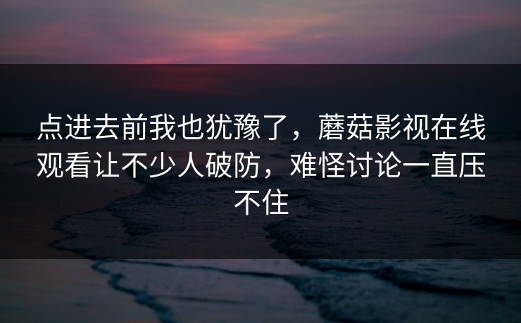 点进去前我也犹豫了，蘑菇影视在线观看让不少人破防，难怪讨论一直压不住