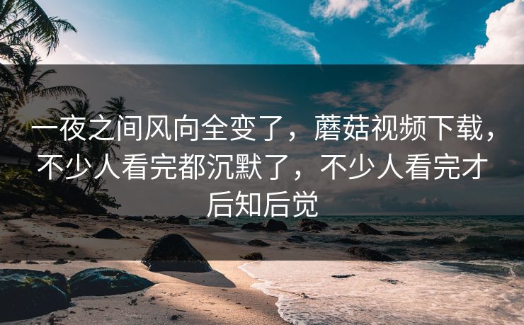 一夜之间风向全变了，蘑菇视频下载，不少人看完都沉默了，不少人看完才后知后觉